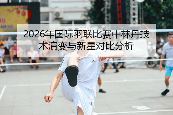2026年国际羽联比赛中林丹技术演变与新星对比分析