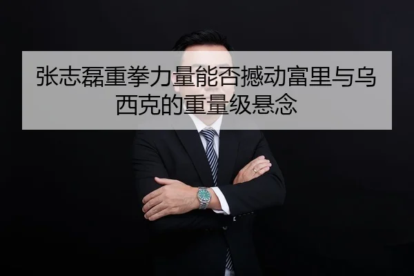 张志磊重拳力量能否撼动富里与乌西克的重量级悬念
