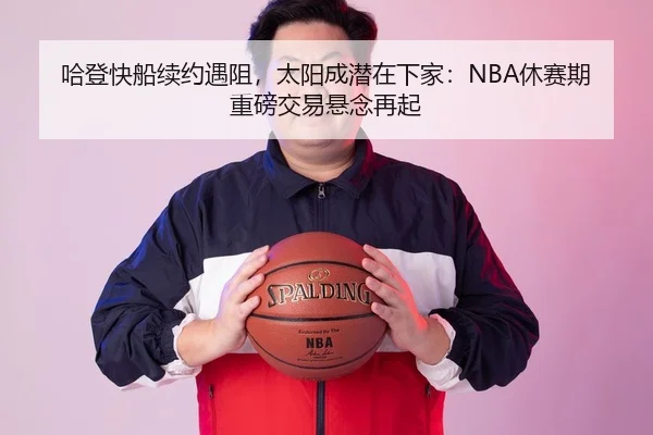 哈登快船续约遇阻，太阳成潜在下家：NBA休赛期重磅交易悬念再起