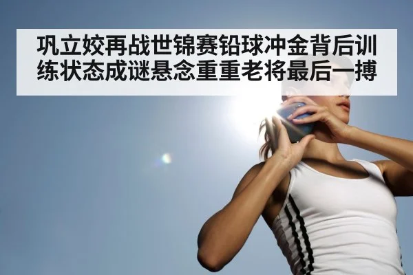 巩立姣再战世锦赛铅球冲金背后训练状态成谜悬念重重老将最后一搏