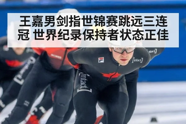 王嘉男剑指世锦赛跳远三连冠 世界纪录保持者状态正佳