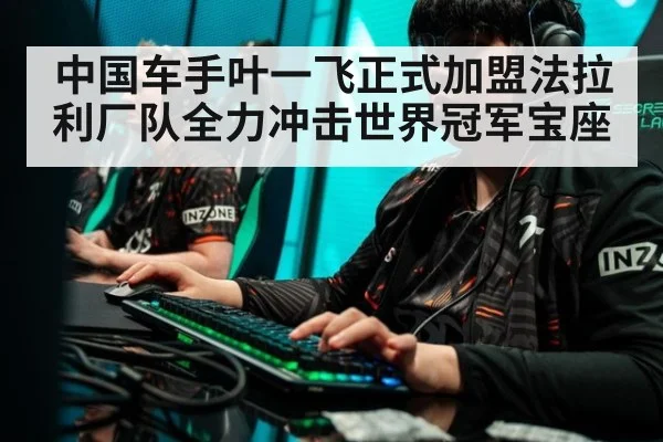 中国车手叶一飞正式加盟法拉利厂队全力冲击世界冠军宝座